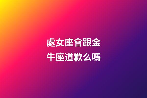 處女座會跟金牛座道歉么嗎-第1張-星座運勢-玄機派