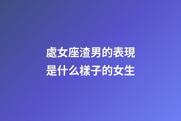 處女座渣男的表現是什么樣子的女生-第1張-星座運勢-玄機派