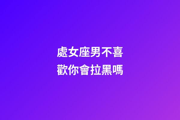 處女座男不喜歡你會拉黑嗎-第1張-星座運勢-玄機派