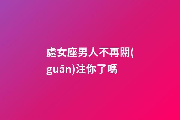 處女座男人不再關(guān)注你了嗎-第1張-星座運(yùn)勢(shì)-玄機(jī)派