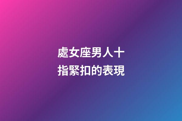 處女座男人十指緊扣的表現-第1張-星座運勢-玄機派