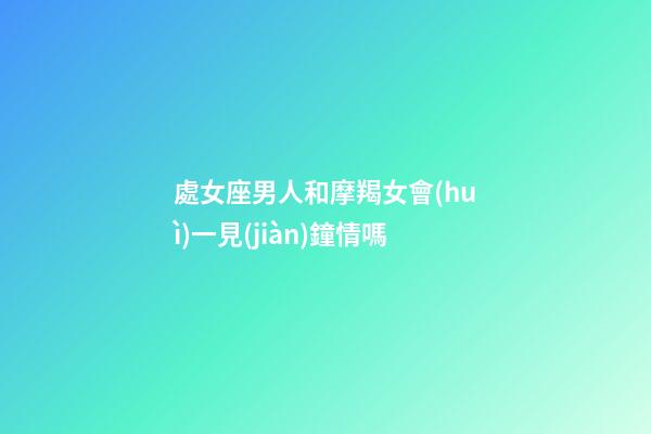 處女座男人和摩羯女會(huì)一見(jiàn)鐘情嗎-第1張-星座運(yùn)勢(shì)-玄機(jī)派