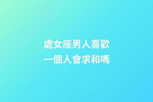 處女座男人喜歡一個人會求和嗎-第1張-星座運勢-玄機派