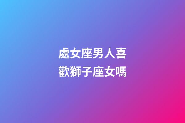 處女座男人喜歡獅子座女嗎-第1張-星座運勢-玄機派
