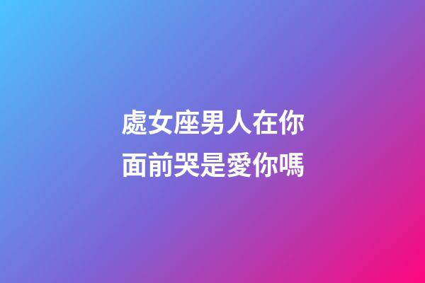 處女座男人在你面前哭是愛你嗎-第1張-星座運勢-玄機派