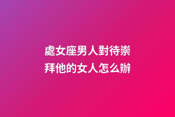 處女座男人對待崇拜他的女人怎么辦-第1張-星座運勢-玄機派