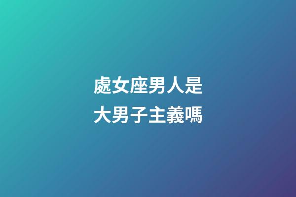 處女座男人是大男子主義嗎-第1張-星座運勢-玄機派