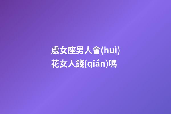 處女座男人會(huì)花女人錢(qián)嗎-第1張-星座運(yùn)勢(shì)-玄機(jī)派
