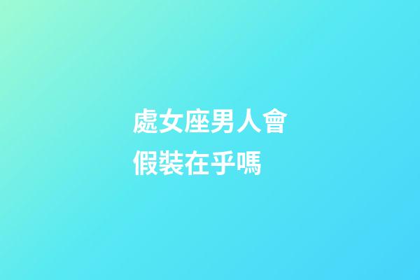 處女座男人會假裝在乎嗎-第1張-星座運勢-玄機派
