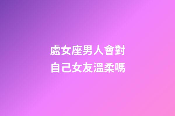 處女座男人會對自己女友溫柔嗎-第1張-星座運勢-玄機派