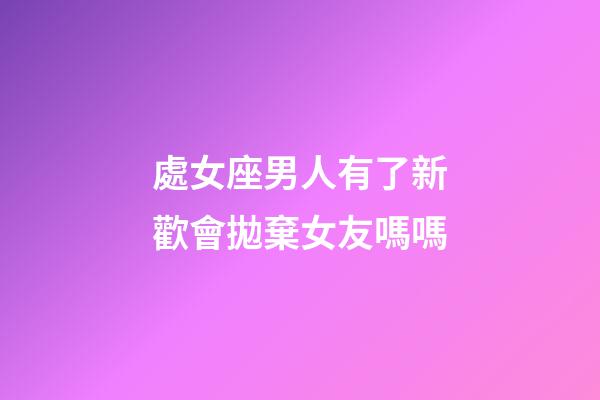 處女座男人有了新歡會拋棄女友嗎嗎-第1張-星座運勢-玄機派