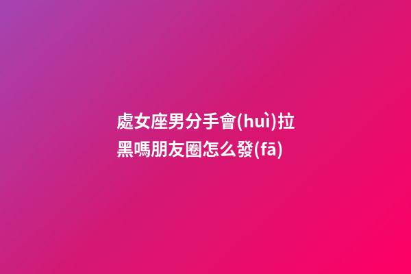 處女座男分手會(huì)拉黑嗎朋友圈怎么發(fā)-第1張-星座運(yùn)勢(shì)-玄機(jī)派