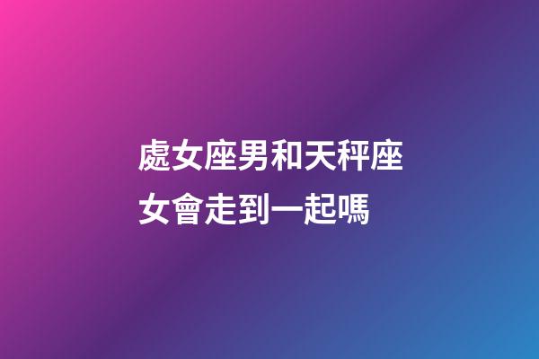 處女座男和天秤座女會走到一起嗎-第1張-星座運勢-玄機派