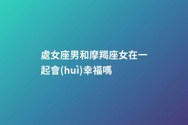 處女座男和摩羯座女在一起會(huì)幸福嗎-第1張-星座運(yùn)勢(shì)-玄機(jī)派