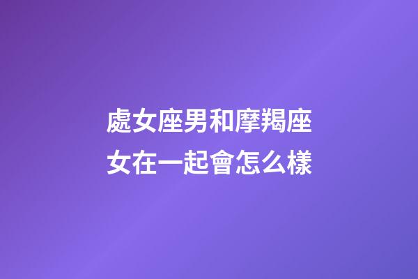 處女座男和摩羯座女在一起會怎么樣-第1張-星座運勢-玄機派
