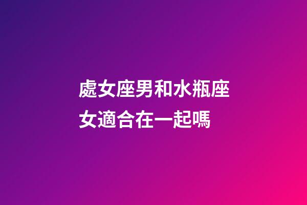 處女座男和水瓶座女適合在一起嗎-第1張-星座運(yùn)勢(shì)-玄機(jī)派