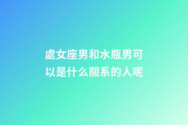 處女座男和水瓶男可以是什么關系的人呢-第1張-星座運勢-玄機派