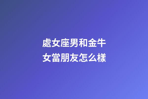 處女座男和金牛女當朋友怎么樣-第1張-星座運勢-玄機派