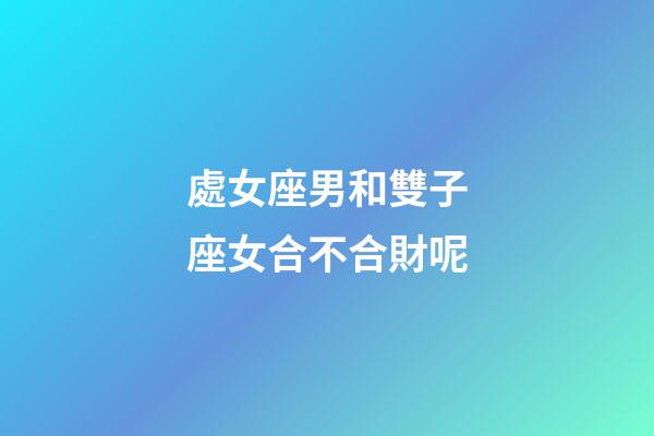 處女座男和雙子座女合不合財呢-第1張-星座運勢-玄機派