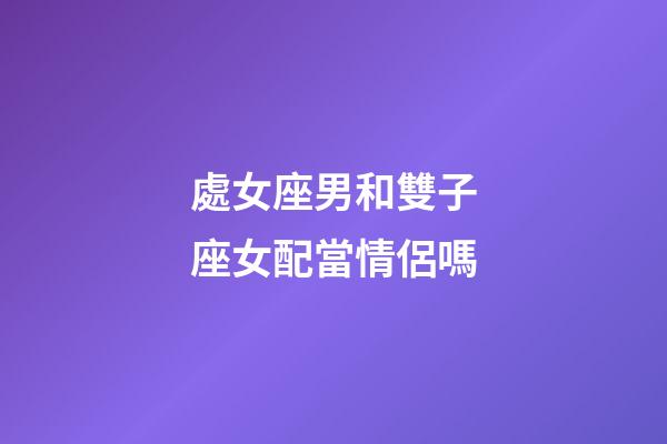 處女座男和雙子座女配當情侶嗎-第1張-星座運勢-玄機派