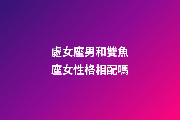 處女座男和雙魚座女性格相配嗎-第1張-星座運勢-玄機派