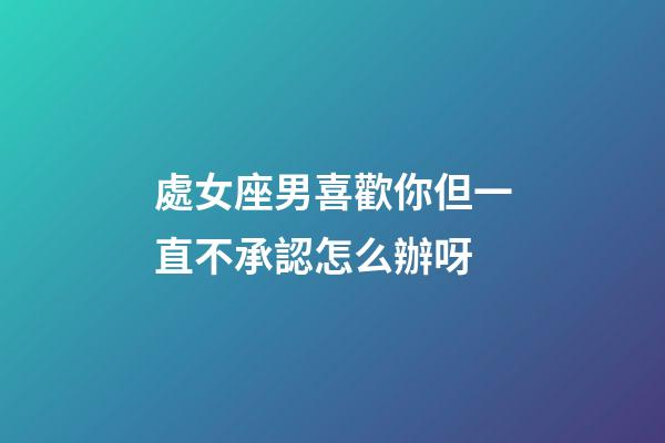 處女座男喜歡你但一直不承認怎么辦呀-第1張-星座運勢-玄機派
