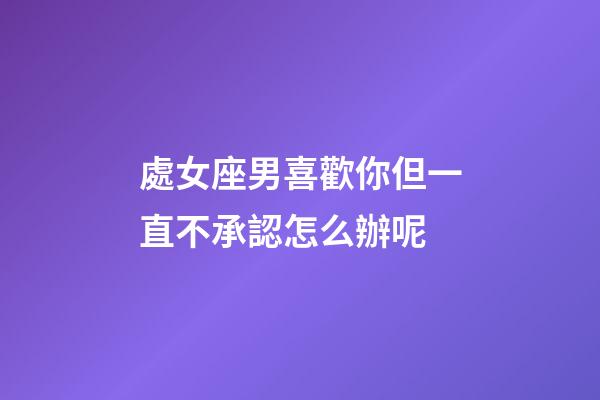 處女座男喜歡你但一直不承認怎么辦呢-第1張-星座運勢-玄機派