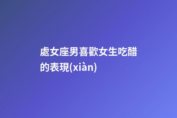 處女座男喜歡女生吃醋的表現(xiàn)-第1張-星座運(yùn)勢-玄機(jī)派