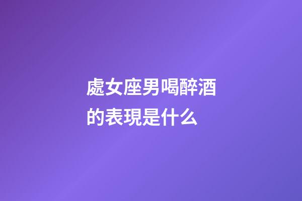 處女座男喝醉酒的表現是什么-第1張-星座運勢-玄機派
