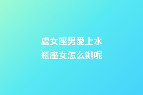 處女座男愛上水瓶座女怎么辦呢-第1張-星座運勢-玄機派