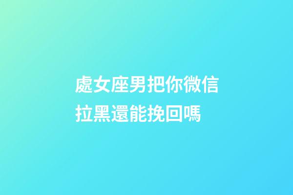 處女座男把你微信拉黑還能挽回嗎-第1張-星座運勢-玄機派