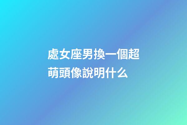 處女座男換一個超萌頭像說明什么-第1張-星座運勢-玄機派