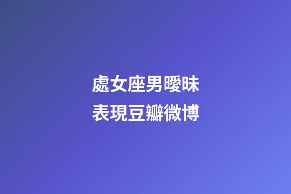 處女座男曖昧表現豆瓣微博-第1張-星座運勢-玄機派