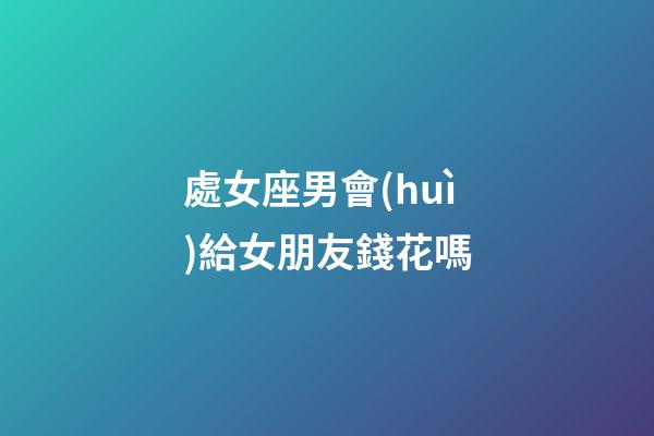 處女座男會(huì)給女朋友錢花嗎-第1張-星座運(yùn)勢-玄機(jī)派