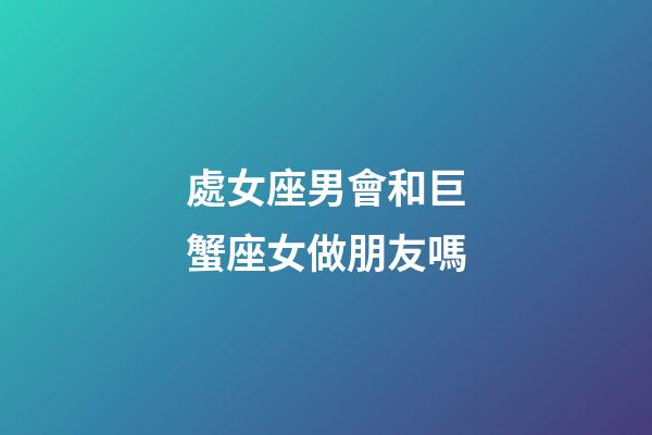 處女座男會和巨蟹座女做朋友嗎-第1張-星座運勢-玄機派