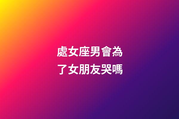 處女座男會為了女朋友哭嗎-第1張-星座運勢-玄機派