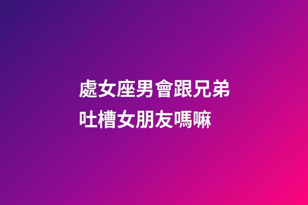 處女座男會跟兄弟吐槽女朋友嗎嘛-第1張-星座運勢-玄機派
