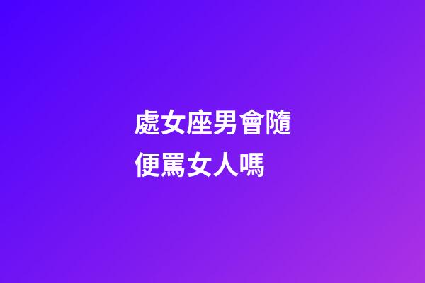 處女座男會隨便罵女人嗎-第1張-星座運勢-玄機派