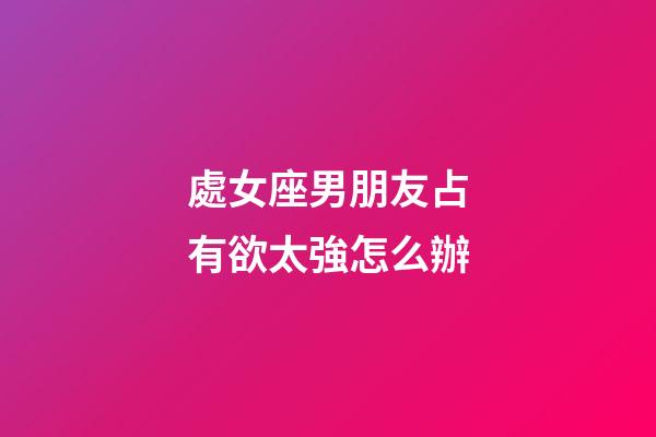 處女座男朋友占有欲太強怎么辦-第1張-星座運勢-玄機派