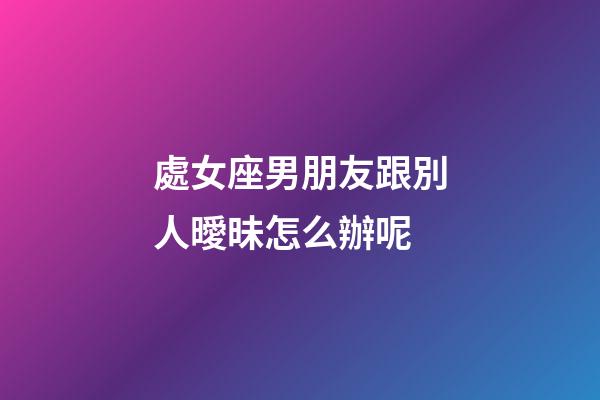 處女座男朋友跟別人曖昧怎么辦呢-第1張-星座運勢-玄機派