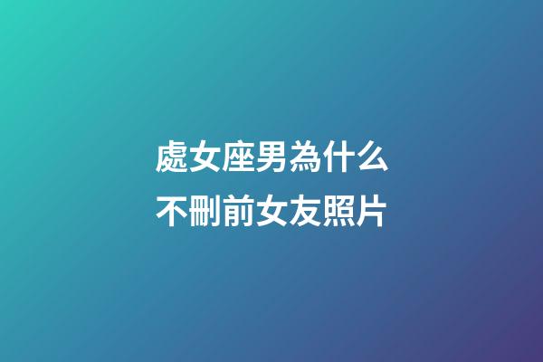 處女座男為什么不刪前女友照片-第1張-星座運勢-玄機派