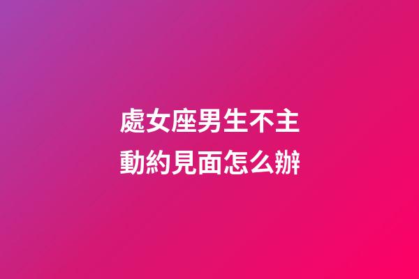 處女座男生不主動約見面怎么辦-第1張-星座運勢-玄機派