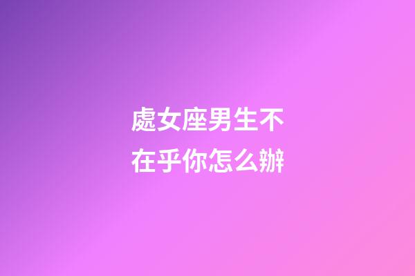 處女座男生不在乎你怎么辦-第1張-星座運勢-玄機派