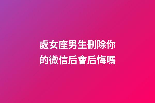 處女座男生刪除你的微信后會后悔嗎-第1張-星座運勢-玄機派