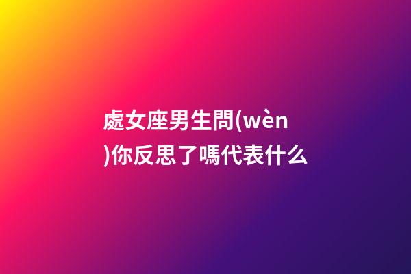 處女座男生問(wèn)你反思了嗎代表什么-第1張-星座運(yùn)勢(shì)-玄機(jī)派