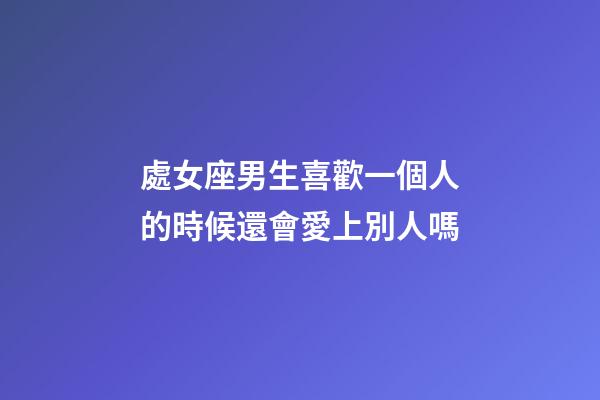 處女座男生喜歡一個人的時候還會愛上別人嗎-第1張-星座運勢-玄機派