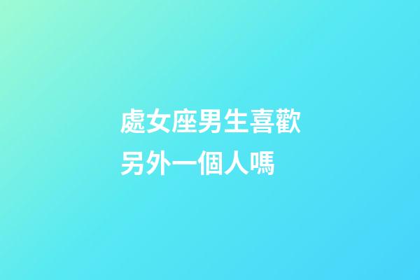 處女座男生喜歡另外一個人嗎-第1張-星座運勢-玄機派
