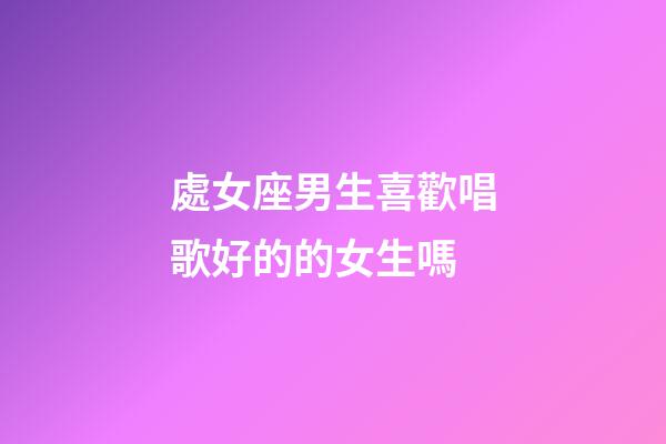 處女座男生喜歡唱歌好的的女生嗎-第1張-星座運勢-玄機派