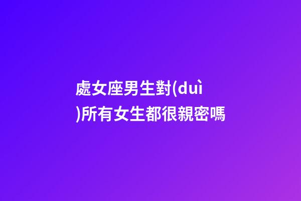 處女座男生對(duì)所有女生都很親密嗎-第1張-星座運(yùn)勢(shì)-玄機(jī)派