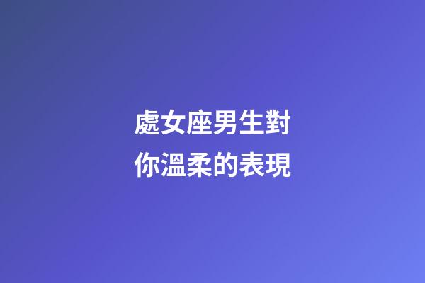 處女座男生對你溫柔的表現-第1張-星座運勢-玄機派